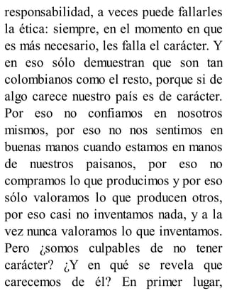 responsabilidad, a veces puede fallarles
la ética: siempre, en el momento en que
es más necesario, les falla el carácter. Y
en eso sólo demuestran que son tan
colombianos como el resto, porque si de
algo carece nuestro país es de carácter.
Por eso no confiamos en nosotros
mismos, por eso no nos sentimos en
buenas manos cuando estamos en manos
de nuestros paisanos, por eso no
compramos lo que producimos y por eso
sólo valoramos lo que producen otros,
por eso casi no inventamos nada, y a la
vez nunca valoramos lo que inventamos.
Pero ¿somos culpables de no tener
carácter? ¿Y en qué se revela que
carecemos de él? En primer lugar,
 