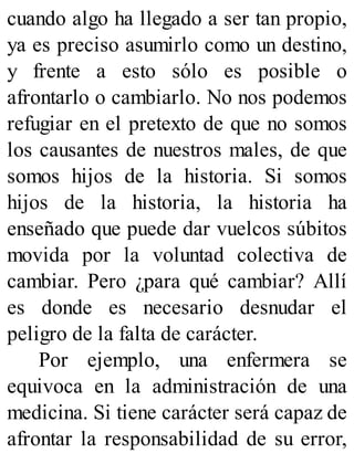 cuando algo ha llegado a ser tan propio,
ya es preciso asumirlo como un destino,
y frente a esto sólo es posible o
afrontarlo o cambiarlo. No nos podemos
refugiar en el pretexto de que no somos
los causantes de nuestros males, de que
somos hijos de la historia. Si somos
hijos de la historia, la historia ha
enseñado que puede dar vuelcos súbitos
movida por la voluntad colectiva de
cambiar. Pero ¿para qué cambiar? Allí
es donde es necesario desnudar el
peligro de la falta de carácter.
Por ejemplo, una enfermera se
equivoca en la administración de una
medicina. Si tiene carácter será capaz de
afrontar la responsabilidad de su error,
 