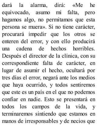 dará la alarma, dirá: «Me he
equivocado, asumo mi falta, pero
hagamos algo, no permitamos que esta
persona se muera». Si no tiene carácter,
procurará impedir que los otros se
enteren del error, y con ello producirá
una cadena de hechos horribles.
Después el director de la clínica, con su
correspondiente falta de carácter, en
lugar de asumir el hecho, ocultará por
tres días el error, negará ante los medios
que haya ocurrido, y todos sentiremos
que este es un país en el que no podemos
confiar en nadie. Esto se presentará en
todos los campos de la vida, y
terminaremos sintiendo que estamos en
manos de irresponsables y de necios que
 