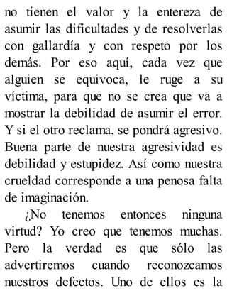 no tienen el valor y la entereza de
asumir las dificultades y de resolverlas
con gallardía y con respeto por los
demás. Por eso aquí, cada vez que
alguien se equivoca, le ruge a su
víctima, para que no se crea que va a
mostrar la debilidad de asumir el error.
Y si el otro reclama, se pondrá agresivo.
Buena parte de nuestra agresividad es
debilidad y estupidez. Así como nuestra
crueldad corresponde a una penosa falta
de imaginación.
¿No tenemos entonces ninguna
virtud? Yo creo que tenemos muchas.
Pero la verdad es que sólo las
advertiremos cuando reconozcamos
nuestros defectos. Uno de ellos es la
 