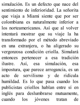 simulación. Es un defecto que nace del
sentimiento de inferioridad. La señorita
que viaja a Miami siente que por ser
colombiana es naturalmente inferior a
los norteamericanos. Así que al volver
intentará mostrar que su viaje la ha
transformado por el método abreviado
en una extranjera, o ha aligerado su
vergonzosa condición criolla. Simulará
entonces pertenecer a esa tradición
ilustre. Así, esa simulación, esa
impostura, que parece arrogancia, es un
acto de servilismo y de ridícula
humildad. Es lo que pasa cuando los
publicistas criollos hablan entre sí en
inglés para deslumbrarse mutuamente,
cuando los jóvenes tratan de
 