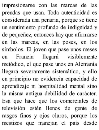 impresionarse con las marcas de las
prendas que usan. Toda autenticidad es
considerada una penuria, porque se tiene
un sentimiento profundo de indignidad y
de pequeñez, entonces hay que afirmarse
en las marcas, en las poses, en los
símbolos. El joven que pase unos meses
en Francia llegará visiblemente
metódico, el que pase unos en Alemania
llegará severamente sistemático, y ello
en principio no evidencia capacidad de
aprendizaje ni hospitalidad mental sino
la misma antigua debilidad de carácter.
Esa que hace que los comerciales de
televisión estén llenos de gente de
rasgos finos y ojos claros, porque los
mestizos que manejan el país desde
 