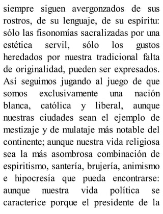 siempre siguen avergonzados de sus
rostros, de su lenguaje, de su espíritu:
sólo las fisonomías sacralizadas por una
estética servil, sólo los gustos
heredados por nuestra tradicional falta
de originalidad, pueden ser expresados.
Así seguimos jugando al juego de que
somos exclusivamente una nación
blanca, católica y liberal, aunque
nuestras ciudades sean el ejemplo de
mestizaje y de mulataje más notable del
continente; aunque nuestra vida religiosa
sea la más asombrosa combinación de
espiritismo, santería, brujería, animismo
e hipocresía que pueda encontrarse:
aunque nuestra vida política se
caracterice porque el presidente de la
 