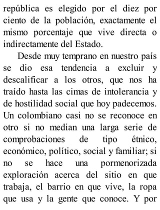 república es elegido por el diez por
ciento de la población, exactamente el
mismo porcentaje que vive directa o
indirectamente del Estado.
Desde muy temprano en nuestro país
se dio esa tendencia a excluir y
descalificar a los otros, que nos ha
traído hasta las cimas de intolerancia y
de hostilidad social que hoy padecemos.
Un colombiano casi no se reconoce en
otro si no median una larga serie de
comprobaciones de tipo étnico,
económico, político, social y familiar; si
no se hace una pormenorizada
exploración acerca del sitio en que
trabaja, el barrio en que vive, la ropa
que usa y la gente que conoce. Y por
 