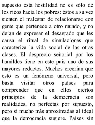 supuesto esta hostilidad no es sólo de
los ricos hacia los pobres: éstos a su vez
sienten el malestar de relacionarse con
gente que pertenece a otro mundo, y no
dejan de expresar el desagrado que les
causa el ritual de simulaciones que
caracteriza la vida social de las otras
clases. El desprecio señorial por los
humildes tiene en este país uno de sus
mayores reductos. Muchos creerían que
esto es un fenómeno universal, pero
basta visitar otros países para
comprender que en ellos ciertos
principios de la democracia son
realidades, no perfectas por supuesto,
pero sí mucho más aproximadas al ideal
que la democracia sugiere. Países sin
 