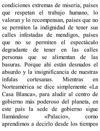 condiciones extremas de miseria, países
que respetan el trabajo humano, lo
valoran y lo recompensan, países que no
se permiten la indignidad de tener sus
calles infestadas de mendigos, países
que no se permiten el espectáculo
degradante de tener en las calles
personas que se alimentan de las
basuras. Porque ahí están desnudos el
absurdo y la insignificancia de nuestras
ínfulas cortesanas. Mientras en
Norteamérica se dice simplemente «La
Casa Blanca», para aludir al centro de
gobierno más poderoso del planeta, en
este país la sede de gobierno sigue
llamándose «Palacio», como
aprendimos a decirlo desde los tiempos
 
