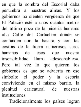 en que la sombra del Escorial daba
penumbra a nuestras almas. Y los
gobiernos no sienten vergüenza de que
El Palacio esté a unos cuantos metros
del último pozo de la miseria humana:
«La Calle del Cartucho» donde se
confunden con la basura y con las
costras de la tierra numerosos seres
humanos de esos que nuestra
insensibilidad llama «desechables».
Pero tal vez lo que quieren los
gobiernos es que se advierta en ese
símbolo: el poder y la escoria
conviviendo en el mismo barrio, la
plenitud caricatural de nuestras
instituciones.
Tradicionalmente los países logran
 