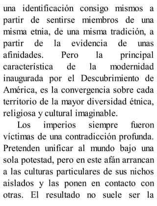 una identificación consigo mismos a
partir de sentirse miembros de una
misma etnia, de una misma tradición, a
partir de la evidencia de unas
afinidades. Pero la principal
característica de la modernidad
inaugurada por el Descubrimiento de
América, es la convergencia sobre cada
territorio de la mayor diversidad étnica,
religiosa y cultural imaginable.
Los imperios siempre fueron
víctimas de una contradicción profunda.
Pretenden unificar al mundo bajo una
sola potestad, pero en este afán arrancan
a las culturas particulares de sus nichos
aislados y las ponen en contacto con
otras. El resultado no suele ser la
 