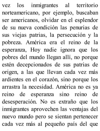 vez los inmigrantes al territorio
norteamericano, por ejemplo, buscaban
ser americanos, olvidar en el esplendor
de su nueva condición las penurias de
sus viejas patrias, la persecución y la
pobreza. América era el reino de la
esperanza, Hoy nadie ignora que los
pobres del mundo llegan allí, no porque
estén decepcionados de sus patrias de
origen, a las que llevan cada vez más
ardientes en el corazón, sino porque los
arrastra la necesidad. América no es ya
reino de esperanza sino reino de
desesperación. No es extraño que los
inmigrantes aprovechen las ventajas del
nuevo mundo pero se sientan pertenecer
cada vez más al pequeño país del que
 