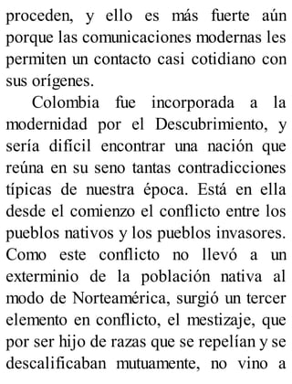 proceden, y ello es más fuerte aún
porque las comunicaciones modernas les
permiten un contacto casi cotidiano con
sus orígenes.
Colombia fue incorporada a la
modernidad por el Descubrimiento, y
sería difícil encontrar una nación que
reúna en su seno tantas contradicciones
típicas de nuestra época. Está en ella
desde el comienzo el conflicto entre los
pueblos nativos y los pueblos invasores.
Como este conflicto no llevó a un
exterminio de la población nativa al
modo de Norteamérica, surgió un tercer
elemento en conflicto, el mestizaje, que
por ser hijo de razas que se repelían y se
descalificaban mutuamente, no vino a
 