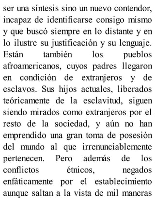 ser una síntesis sino un nuevo contendor,
incapaz de identificarse consigo mismo
y que buscó siempre en lo distante y en
lo ilustre su justificación y su lenguaje.
Están también los pueblos
afroamericanos, cuyos padres llegaron
en condición de extranjeros y de
esclavos. Sus hijos actuales, liberados
teóricamente de la esclavitud, siguen
siendo mirados como extranjeros por el
resto de la sociedad, y aún no han
emprendido una gran toma de posesión
del mundo al que irrenunciablemente
pertenecen. Pero además de los
conflictos étnicos, negados
enfáticamente por el establecimiento
aunque saltan a la vista de mil maneras
 