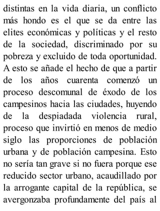 distintas en la vida diaria, un conflicto
más hondo es el que se da entre las
elites económicas y políticas y el resto
de la sociedad, discriminado por su
pobreza y excluido de toda oportunidad.
A esto se añade el hecho de que a partir
de los años cuarenta comenzó un
proceso descomunal de éxodo de los
campesinos hacia las ciudades, huyendo
de la despiadada violencia rural,
proceso que invirtió en menos de medio
siglo las proporciones de población
urbana y de población campesina. Esto
no sería tan grave si no fuera porque ese
reducido sector urbano, acaudillado por
la arrogante capital de la república, se
avergonzaba profundamente del país al
 