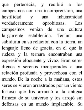 que pertenecía, y recibió a los
campesinos con una incomprensión, una
hostilidad y una inhumanidad
verdaderamente oprobiosas. Los
campesinos venían de una cultura
largamente establecida. Tenían una
sabiduría en su relación con la tierra, un
lenguaje lleno de gracia, en el que la
rudeza y la ternura encontraban una
expresión elocuente y vivaz. Eran seres
dignos y serenos incorporados a una
relación profunda y provechosa con el
mundo. De la noche a la mañana, estos
seres se vieron arrastrados por un viento
furioso que los arrancó a la antigua
firmeza de su universo y los arrojó sin
defensas en un mundo implacable. Su
 