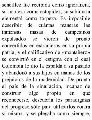 sencillez fue recibida como ignorancia,
su nobleza como estupidez, su sabiduría
elemental como torpeza. Es imposible
describir de cuántas maneras las
inmensas masas de campesinos
expulsados se vieron de pronto
convertidos en extranjeros en su propia
patria, y el calificativo de «montañero»
se convirtió en el estigma con el cual
Colombia le dio la espalda a su pasado
y abandonó a sus hijos en manos de los
prejuicios de la modernidad. De pronto
el país de la simulación, incapaz de
construir algo propio en qué
reconocerse, descubría los paradigmas
del progreso sólo para utilizarlos contra
sí mismo, y se plegaba como siempre,
 