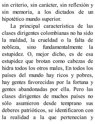 sin criterio, sin carácter, sin reflexión y
sin memoria, a los dictados de un
hipotético mundo superior.
La principal característica de las
clases dirigentes colombianas no ha sido
la maldad, la crueldad o la falta de
nobleza, sino fundamentalmente la
estupidez. O, mejor dicho, es de esa
estupidez que brotan como cabezas de
hidra todos los otros males, En todos los
países del mundo hay ricos y pobres,
hay gentes favorecidas por la fortuna y
gentes abandonadas por ella. Pero las
clases dirigentes de muchos países no
sólo asumieron desde temprano sus
deberes patrióticos, se identificaron con
la realidad a la que pertenecían y
 