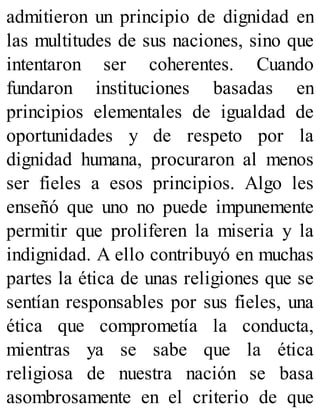 admitieron un principio de dignidad en
las multitudes de sus naciones, sino que
intentaron ser coherentes. Cuando
fundaron instituciones basadas en
principios elementales de igualdad de
oportunidades y de respeto por la
dignidad humana, procuraron al menos
ser fieles a esos principios. Algo les
enseñó que uno no puede impunemente
permitir que proliferen la miseria y la
indignidad. A ello contribuyó en muchas
partes la ética de unas religiones que se
sentían responsables por sus fieles, una
ética que comprometía la conducta,
mientras ya se sabe que la ética
religiosa de nuestra nación se basa
asombrosamente en el criterio de que
 
