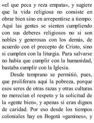 «el que peca y reza empata», y sugiere
que la vida religiosa no consiste en
obrar bien sino en arrepentirse a tiempo.
Aquí las gentes se sienten cumpliendo
con sus deberes religiosos no si son
nobles y generosas con los demás, de
acuerdo con el precepto de Cristo, sino
si cumplen con la liturgia. Para salvarse
no había que cumplir con la humanidad,
bastaba cumplir con la Iglesia.
Desde temprano se permitió, pues,
que proliferara aquí la pobreza, porque
esos seres de otras razas y otras culturas
no merecían el respeto y la solicitud de
la «gente bien», y apenas sí eran dignos
de caridad. Por eso desde los tiempos
coloniales hay en Bogotá «gamines», y
 