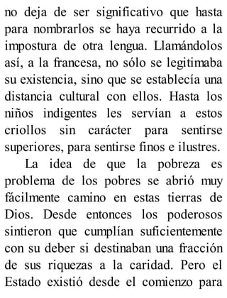 no deja de ser significativo que hasta
para nombrarlos se haya recurrido a la
impostura de otra lengua. Llamándolos
así, a la francesa, no sólo se legitimaba
su existencia, sino que se establecía una
distancia cultural con ellos. Hasta los
niños indigentes les servían a estos
criollos sin carácter para sentirse
superiores, para sentirse finos e ilustres.
La idea de que la pobreza es
problema de los pobres se abrió muy
fácilmente camino en estas tierras de
Dios. Desde entonces los poderosos
sintieron que cumplían suficientemente
con su deber si destinaban una fracción
de sus riquezas a la caridad. Pero el
Estado existió desde el comienzo para
 