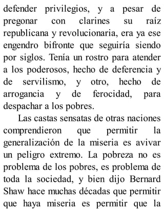 defender privilegios, y a pesar de
pregonar con clarines su raíz
republicana y revolucionaria, era ya ese
engendro bifronte que seguiría siendo
por siglos. Tenía un rostro para atender
a los poderosos, hecho de deferencia y
de servilismo, y otro, hecho de
arrogancia y de ferocidad, para
despachar a los pobres.
Las castas sensatas de otras naciones
comprendieron que permitir la
generalización de la miseria es avivar
un peligro extremo. La pobreza no es
problema de los pobres, es problema de
toda la sociedad, y bien dijo Bernard
Shaw hace muchas décadas que permitir
que haya miseria es permitir que la
 
