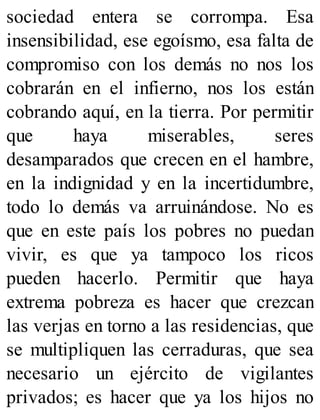sociedad entera se corrompa. Esa
insensibilidad, ese egoísmo, esa falta de
compromiso con los demás no nos los
cobrarán en el infierno, nos los están
cobrando aquí, en la tierra. Por permitir
que haya miserables, seres
desamparados que crecen en el hambre,
en la indignidad y en la incertidumbre,
todo lo demás va arruinándose. No es
que en este país los pobres no puedan
vivir, es que ya tampoco los ricos
pueden hacerlo. Permitir que haya
extrema pobreza es hacer que crezcan
las verjas en torno a las residencias, que
se multipliquen las cerraduras, que sea
necesario un ejército de vigilantes
privados; es hacer que ya los hijos no
 