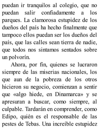 puedan ir tranquilos al colegio, que no
puedan salir confiadamente a los
parques. La clamorosa estupidez de los
dueños del país ha hecho finalmente que
tampoco ellos puedan ser los dueños del
país, que las calles sean tierra de nadie,
que todos nos sintamos sentados sobre
un polvorín.
Ahora, por fin, quienes se lucraron
siempre de las miserias nacionales, los
que aun de la pobreza de los otros
hicieron su negocio, comienzan a sentir
que «algo hiede, en Dinamarca» y se
apresuran a buscar, como siempre, al
culpable. Tardarán en comprender, como
Edipo, quién es el responsable de las
pestes de Tebas. Una increíble estupidez
 