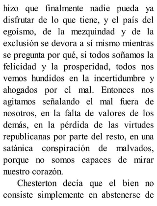 hizo que finalmente nadie pueda ya
disfrutar de lo que tiene, y el país del
egoísmo, de la mezquindad y de la
exclusión se devora a sí mismo mientras
se pregunta por qué, si todos soñamos la
felicidad y la prosperidad, todos nos
vemos hundidos en la incertidumbre y
ahogados por el mal. Entonces nos
agitamos señalando el mal fuera de
nosotros, en la falta de valores de los
demás, en la pérdida de las virtudes
republicanas por parte del resto, en una
satánica conspiración de malvados,
porque no somos capaces de mirar
nuestro corazón.
Chesterton decía que el bien no
consiste simplemente en abstenerse de
 