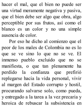 hacer el mal, que el bien no puede ser
una virtud meramente negativa y pasiva,
que el bien debe ser algo que obra, algo
perceptible por sus frutos, así como el
blanco es un color y no una simple
ausencia de color.
Por eso he dicho al comienzo que el
peor de los males de Colombia no es lo
que se ve sino lo que no se ve. El
inmenso pueblo excluido que no se
manifiesta, o que tan plenamente ha
perdido la confianza que prefirió
replegarse hacia la vida personal, vivir
al margen del Estado corrupto y hostil,
procurando salvarse solo, como pueda,
y entregado a la tarea a la vez precaria y
heroica de rebuscar la subsistencia en
 