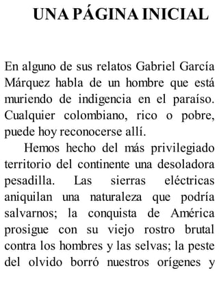 UNA PÁGINA INICIAL
En alguno de sus relatos Gabriel García
Márquez habla de un hombre que está
muriendo de indigencia en el paraíso.
Cualquier colombiano, rico o pobre,
puede hoy reconocerse allí.
Hemos hecho del más privilegiado
territorio del continente una desoladora
pesadilla. Las sierras eléctricas
aniquilan una naturaleza que podría
salvarnos; la conquista de América
prosigue con su viejo rostro brutal
contra los hombres y las selvas; la peste
del olvido borró nuestros orígenes y
 