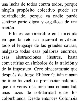 una lucha de todos contra todos, porque
ningún propósito colectivo puede ser
reivindicado, porque ya nadie puede
sentirse parte digna y orgullosa de una
nación.
Ello es comprensible en la medida
en que la retórica nacional envileció
todo el lenguaje de las grandes causas,
malgastó todas esas palabras enormes,
esas abstracciones ilustres, hasta
convertirlas en símbolos de la traición y
de la impostura. Creo sinceramente que
después de Jorge Eliécer Gaitán ningún
político ha vuelto a pronunciar palabras
que de veras instauren una comunidad,
unos lazos de solidaridad entre los
colombianos. Desde entonces Colombia
 