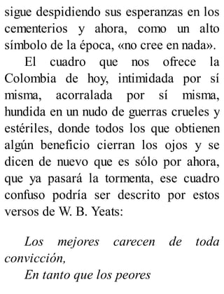sigue despidiendo sus esperanzas en los
cementerios y ahora, como un alto
símbolo de la época, «no cree en nada».
El cuadro que nos ofrece la
Colombia de hoy, intimidada por sí
misma, acorralada por sí misma,
hundida en un nudo de guerras crueles y
estériles, donde todos los que obtienen
algún beneficio cierran los ojos y se
dicen de nuevo que es sólo por ahora,
que ya pasará la tormenta, ese cuadro
confuso podría ser descrito por estos
versos de W. B. Yeats:
Los mejores carecen de toda
convicción,
En tanto que los peores
 