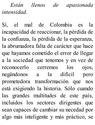 Están llenos de apasionada
intensidad.
Sí, el mal de Colombia es la
incapacidad de reaccionar, la pérdida de
la confianza, la pérdida de la esperanza,
la abrumadora falta de carácter que hace
que hayamos cometido el error de llegar
a la sociedad que tenemos y en vez de
reconocerlo cerremos los ojos,
negándonos a la difícil pero
prometedora transformación que nos
está exigiendo la historia. Sólo cuando
las grandes multitudes de este país,
incluidos los sectores dirigentes que
sean capaces de cambiar su necedad por
algo más inteligente y más práctico, se
 
