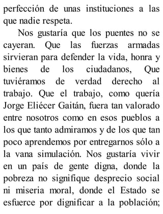 perfección de unas instituciones a las
que nadie respeta.
Nos gustaría que los puentes no se
cayeran. Que las fuerzas armadas
sirvieran para defender la vida, honra y
bienes de los ciudadanos, Que
tuviéramos de verdad derecho al
trabajo. Que el trabajo, como quería
Jorge Eliécer Gaitán, fuera tan valorado
entre nosotros como en esos pueblos a
los que tanto admiramos y de los que tan
poco aprendemos por entregarnos sólo a
la vana simulación. Nos gustaría vivir
en un país de gente digna, donde la
pobreza no signifique desprecio social
ni miseria moral, donde el Estado se
esfuerce por dignificar a la población;
 