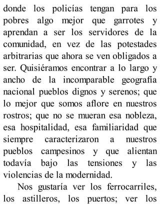 donde los policías tengan para los
pobres algo mejor que garrotes y
aprendan a ser los servidores de la
comunidad, en vez de las potestades
arbitrarias que ahora se ven obligados a
ser. Quisiéramos encontrar a lo largo y
ancho de la incomparable geografía
nacional pueblos dignos y serenos; que
lo mejor que somos aflore en nuestros
rostros; que no se mueran esa nobleza,
esa hospitalidad, esa familiaridad que
siempre caracterizaron a nuestros
pueblos campesinos y que alientan
todavía bajo las tensiones y las
violencias de la modernidad.
Nos gustaría ver los ferrocarriles,
los astilleros, los puertos; ver los
 