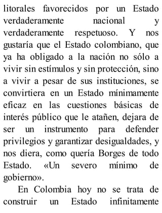 litorales favorecidos por un Estado
verdaderamente nacional y
verdaderamente respetuoso. Y nos
gustaría que el Estado colombiano, que
ya ha obligado a la nación no sólo a
vivir sin estímulos y sin protección, sino
a vivir a pesar de sus instituciones, se
convirtiera en un Estado mínimamente
eficaz en las cuestiones básicas de
interés público que le atañen, dejara de
ser un instrumento para defender
privilegios y garantizar desigualdades, y
nos diera, como quería Borges de todo
Estado. «Un severo mínimo de
gobierno».
En Colombia hoy no se trata de
construir un Estado infinitamente
 