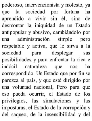 poderoso, intervencionista y molesto, ya
que la sociedad por fortuna ha
aprendido a vivir sin él, sino de
desmontar la iniquidad de un Estado
antipopular y abusivo, cambiándolo por
una administración simple pero
respetable y activa, que le sirva a la
sociedad para desplegar sus
posibilidades y para enfrentar la rica e
indócil naturaleza que nos ha
correspondido. Un Estado que por fin se
parezca al país, y que esté dirigido por
una voluntad nacional, Pero para que
eso pueda ocurrir, el Estado de los
privilegios, las simulaciones y las
imposturas, el Estado de la corrupción y
del saqueo, de la insensibilidad y del
 