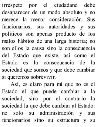 irrespeto por el ciudadano debe
desaparecer de un modo absoluto y no
merece la menor consideración. Sus
funcionarios, sus autoridades y sus
políticos son apenas producto de los
malos hábitos de una larga historia; no
son ellos la causa sino la consecuencia
del Estado que existe, así como el
Estado es la consecuencia de la
sociedad que somos y que debe cambiar
si queremos sobrevivir.
Así, es claro para mí que no es el
Estado el que puede cambiar a la
sociedad, sino por el contrario la
sociedad la que debe cambiar al Estado:
no sólo su administración y sus
funcionarios sino su estructura y su
 