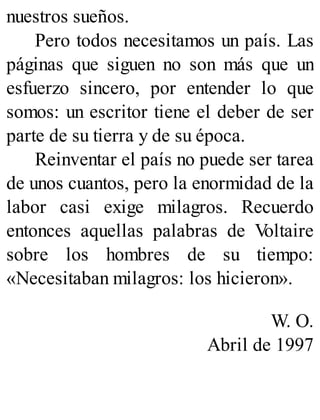 nuestros sueños.
Pero todos necesitamos un país. Las
páginas que siguen no son más que un
esfuerzo sincero, por entender lo que
somos: un escritor tiene el deber de ser
parte de su tierra y de su época.
Reinventar el país no puede ser tarea
de unos cuantos, pero la enormidad de la
labor casi exige milagros. Recuerdo
entonces aquellas palabras de V
oltaire
sobre los hombres de su tiempo:
«Necesitaban milagros: los hicieron».
W. O.
Abril de 1997
 