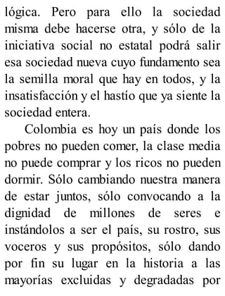 lógica. Pero para ello la sociedad
misma debe hacerse otra, y sólo de la
iniciativa social no estatal podrá salir
esa sociedad nueva cuyo fundamento sea
la semilla moral que hay en todos, y la
insatisfacción y el hastío que ya siente la
sociedad entera.
Colombia es hoy un país donde los
pobres no pueden comer, la clase media
no puede comprar y los ricos no pueden
dormir. Sólo cambiando nuestra manera
de estar juntos, sólo convocando a la
dignidad de millones de seres e
instándolos a ser el país, su rostro, sus
voceros y sus propósitos, sólo dando
por fin su lugar en la historia a las
mayorías excluidas y degradadas por
 
