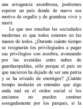 una arrogancia asombrosa, podremos
esperar un país donde de nuevo sea
motivo de orgullo y de grandeza vivir y
morir.
Lo que nos enseñan las sociedades
modernas es que todos estamos en las
manos de todos. ¿Durante cuánto tiempo
se resignarán los privilegiados a pagar
sus privilegios con zozobra, avanzando
por las avenidas entre nubes de
guardaespaldas, sólo porque el país en
que nacieron ha dejado de ser una patria
y se ha erizado de enemigos? ¿Cuánto
tiempo tardarán en entender que algo
anda mal en el orden social si los
ancianos no pueden caminar
sosegadamente por los parques, si la
 
