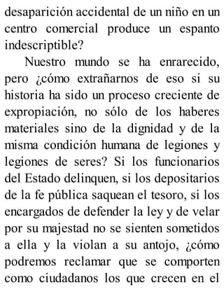 desaparición accidental de un niño en un
centro comercial produce un espanto
indescriptible?
Nuestro mundo se ha enrarecido,
pero ¿cómo extrañarnos de eso si su
historia ha sido un proceso creciente de
expropiación, no sólo de los haberes
materiales sino de la dignidad y de la
misma condición humana de legiones y
legiones de seres? Si los funcionarios
del Estado delinquen, si los depositarios
de la fe pública saquean el tesoro, si los
encargados de defender la ley y de velar
por su majestad no se sienten sometidos
a ella y la violan a su antojo, ¿cómo
podremos reclamar que se comporten
como ciudadanos los que crecen en el
 