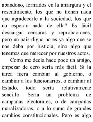 abandono, formados en la amargura y el
resentimiento, los que no tienen nada
que agradecerle a la sociedad, los que
no esperan nada de ella? Es fácil
descargar censuras y reprobaciones,
pero un país digno no es ya algo que se
nos deba por justicia, sino algo que
tenemos que merecer por nuestros actos.
Como me decía hace poco un amigo,
empezar de cero sería más fácil. Si la
tarea fuera cambiar al gobierno, o
cambiar a los funcionarios, o cambiar al
Estado, todo sería relativamente
sencillo. Sería un problema de
campañas electorales, o de campañas
moralizadoras, o a lo sumo de grandes
cambios constitucionales. Pero es algo
 