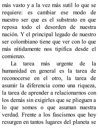 más vasto y a la vez más sutil lo que se
requiere: es cambiar ese modo de
nuestro ser que es el substrato en que
reposa todo el desorden de nuestra
nación. Y el principal legado de nuestro
ser colombiano tiene que ver con lo que
más nítidamente nos tipifica desde el
comienzo.
La tarea más urgente de la
humanidad en general es la tarea de
reconocerse en el otro, la tarea de
asumir la diferencia como una riqueza,
la tarea de aprender a relacionarnos con
los demás sin exigirles que se plieguen a
lo que somos o que asuman nuestra
verdad. Frente a los fascismos que hoy
resurgen en tantos lugares del planeta se
 