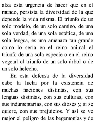 alza esta urgencia de hacer que en el
mundo, persista la diversidad de la que
depende la vida misma. El triunfo de un
solo modelo, de un solo camino, de una
sola verdad, de una sola estética, de una
sola lengua, es una amenaza tan grande
como lo sería en el reino animal el
triunfo de una sola especie o en el reino
vegetal el triunfo de un solo árbol o de
un solo helecho.
En esta defensa de la diversidad
cabe la lucha por la existencia de
muchas naciones distintas, con sus
lenguas distintas, con sus culturas, con
sus indumentarias, con sus dioses y, si se
quiere, con sus prejuicios. Y así se ve
mejor el peligro de las hegemonías y de
 