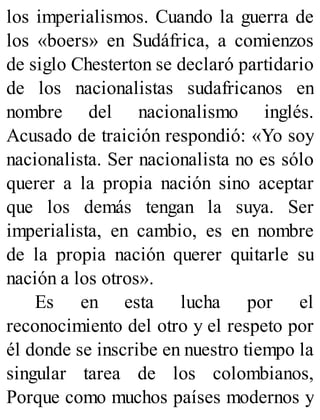 los imperialismos. Cuando la guerra de
los «boers» en Sudáfrica, a comienzos
de siglo Chesterton se declaró partidario
de los nacionalistas sudafricanos en
nombre del nacionalismo inglés.
Acusado de traición respondió: «Yo soy
nacionalista. Ser nacionalista no es sólo
querer a la propia nación sino aceptar
que los demás tengan la suya. Ser
imperialista, en cambio, es en nombre
de la propia nación querer quitarle su
nación a los otros».
Es en esta lucha por el
reconocimiento del otro y el respeto por
él donde se inscribe en nuestro tiempo la
singular tarea de los colombianos,
Porque como muchos países modernos y
 