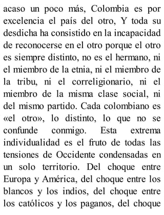 acaso un poco más, Colombia es por
excelencia el país del otro, Y toda su
desdicha ha consistido en la incapacidad
de reconocerse en el otro porque el otro
es siempre distinto, no es el hermano, ni
el miembro de la etnia, ni el miembro de
la tribu, ni el correligionario, ni el
miembro de la misma clase social, ni
del mismo partido. Cada colombiano es
«el otro», lo distinto, lo que no se
confunde conmigo. Esta extrema
individualidad es el fruto de todas las
tensiones de Occidente condensadas en
un solo territorio. Del choque entre
Europa y América, del choque entre los
blancos y los indios, del choque entre
los católicos y los paganos, del choque
 