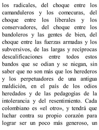 los radicales, del choque entre los
camanduleros y los comecuras, del
choque entre los liberales y los
conservadores, del choque entre los
bandoleros y las gentes de bien, del
choque entre las fuerzas armadas y los
subversivos, de las largas y recíprocas
descalificaciones entre todos estos
bandos que se odian y se niegan, sin
saber que no son más que los herederos
y los perpetuadores de una antigua
maldición, en el país de los odios
heredados y de las pedagogías de la
intolerancia y del resentimiento. Cada
colombiano es «el otro», y tendrá que
luchar contra su propio corazón para
lograr ser un poco más generoso, un
 