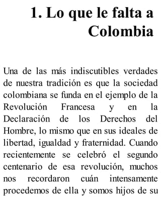 1. Lo que le falta a
Colombia
Una de las más indiscutibles verdades
de nuestra tradición es que la sociedad
colombiana se funda en el ejemplo de la
Revolución Francesa y en la
Declaración de los Derechos del
Hombre, lo mismo que en sus ideales de
libertad, igualdad y fraternidad. Cuando
recientemente se celebró el segundo
centenario de esa revolución, muchos
nos recordaron cuán intensamente
procedemos de ella y somos hijos de su
 