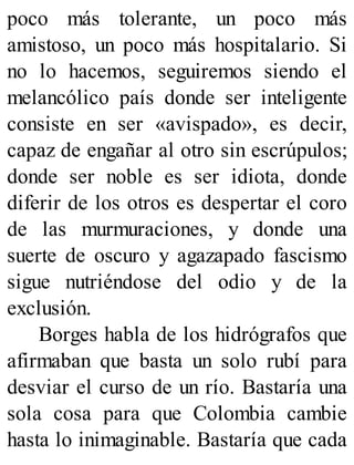 poco más tolerante, un poco más
amistoso, un poco más hospitalario. Si
no lo hacemos, seguiremos siendo el
melancólico país donde ser inteligente
consiste en ser «avispado», es decir,
capaz de engañar al otro sin escrúpulos;
donde ser noble es ser idiota, donde
diferir de los otros es despertar el coro
de las murmuraciones, y donde una
suerte de oscuro y agazapado fascismo
sigue nutriéndose del odio y de la
exclusión.
Borges habla de los hidrógrafos que
afirmaban que basta un solo rubí para
desviar el curso de un río. Bastaría una
sola cosa para que Colombia cambie
hasta lo inimaginable. Bastaría que cada
 