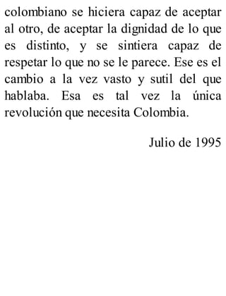colombiano se hiciera capaz de aceptar
al otro, de aceptar la dignidad de lo que
es distinto, y se sintiera capaz de
respetar lo que no se le parece. Ese es el
cambio a la vez vasto y sutil del que
hablaba. Esa es tal vez la única
revolución que necesita Colombia.
Julio de 1995
 