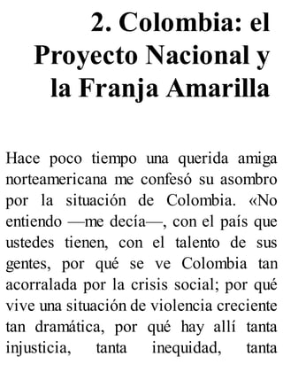 2. Colombia: el
Proyecto Nacional y
la Franja Amarilla
Hace poco tiempo una querida amiga
norteamericana me confesó su asombro
por la situación de Colombia. «No
entiendo —me decía—, con el país que
ustedes tienen, con el talento de sus
gentes, por qué se ve Colombia tan
acorralada por la crisis social; por qué
vive una situación de violencia creciente
tan dramática, por qué hay allí tanta
injusticia, tanta inequidad, tanta
 